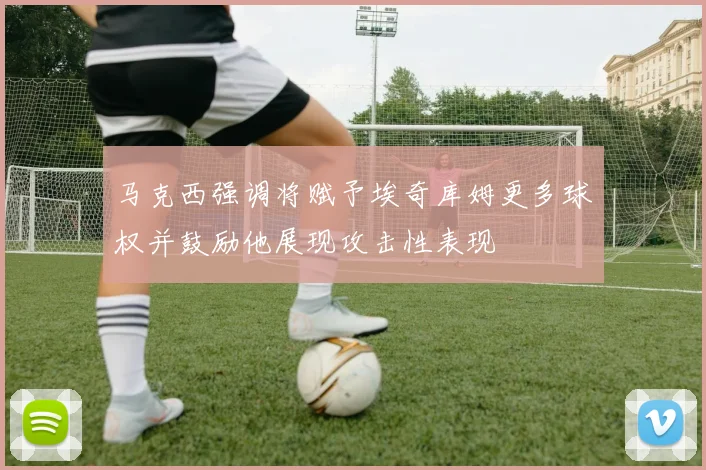 马克西强调将赋予埃奇库姆更多球权并鼓励他展现攻击性表现