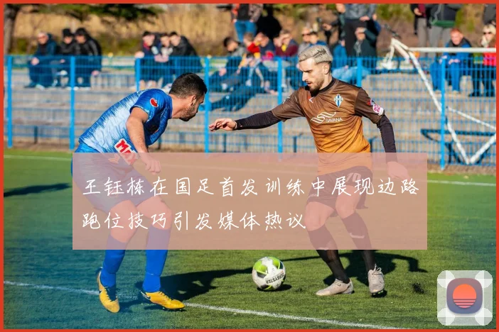 王钰栋在国足首发训练中展现边路跑位技巧引发媒体热议