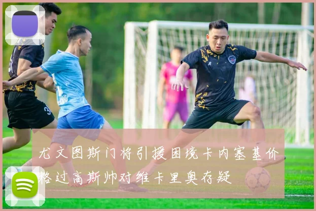 尤文图斯门将引援困境卡内塞基价格过高斯帅对维卡里奥存疑