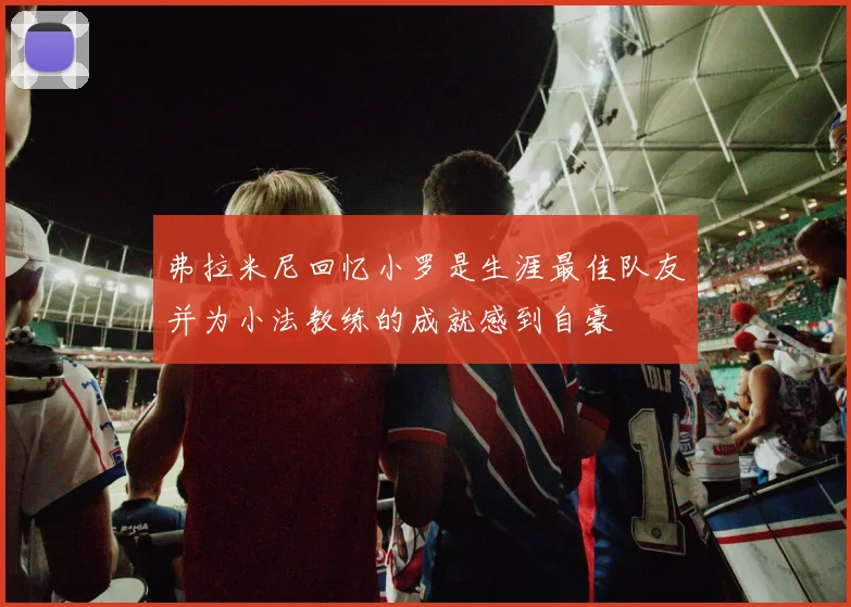 弗拉米尼回忆小罗是生涯最佳队友并为小法教练的成就感到自豪