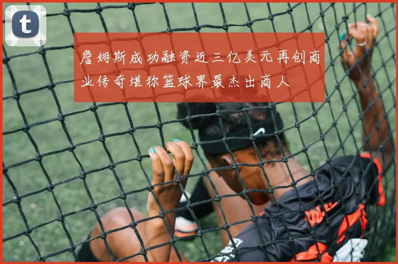 詹姆斯成功融资近三亿美元再创商业传奇堪称篮球界最杰出商人