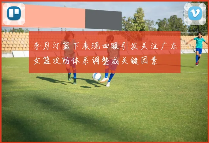 李月汀篮下表现回暖引发关注广东女篮攻防体系调整成关键因素