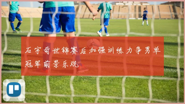 石宇奇世锦赛后加强训练力争男单冠军前景乐观