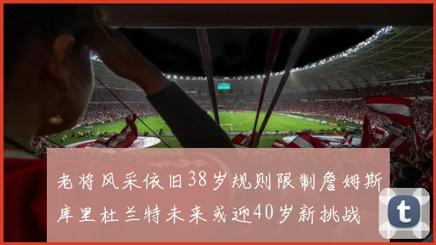 老将风采依旧38岁规则限制詹姆斯库里杜兰特未来或迎40岁新挑战