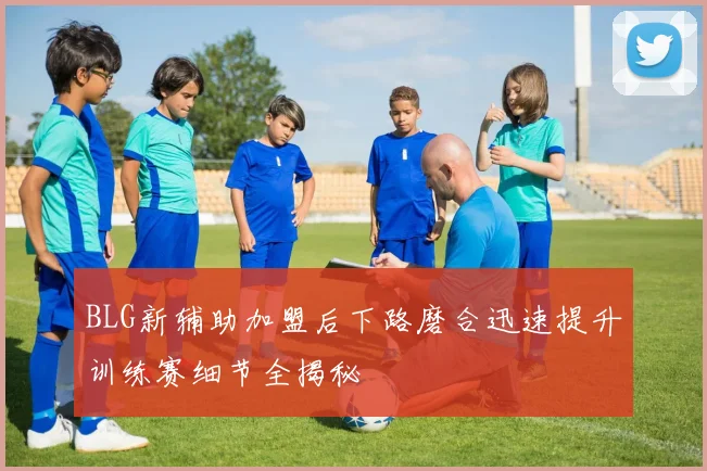 BLG新辅助加盟后下路磨合迅速提升训练赛细节全揭秘