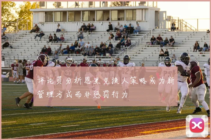 评论员分析恩里克换人策略或为新管理方式而非惩罚行为