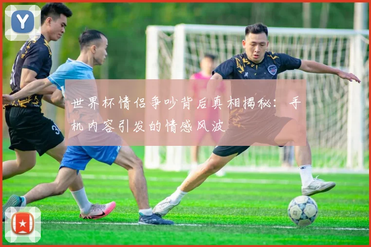 世界杯情侣争吵背后真相揭秘：手机内容引发的情感风波