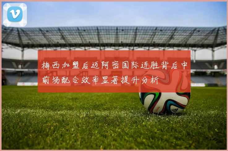 梅西加盟后迈阿密国际连胜背后中前场配合效率显著提升分析