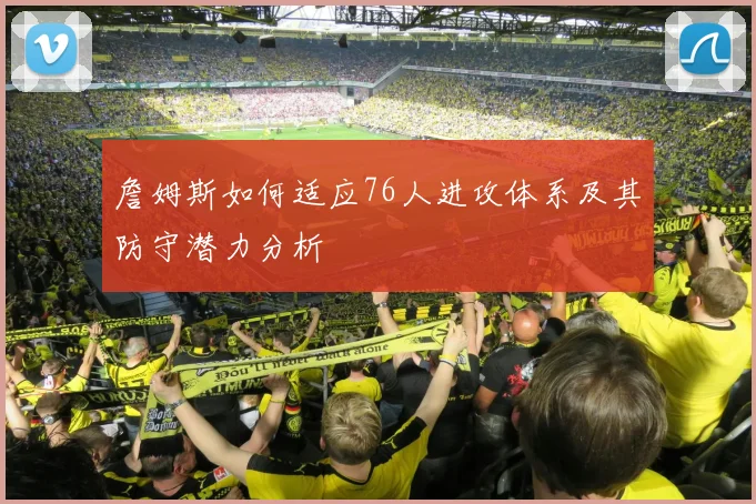 詹姆斯如何适应76人进攻体系及其防守潜力分析
