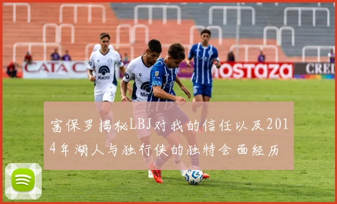 富保罗揭秘LBJ对我的信任以及2014年湖人与独行侠的独特会面经历