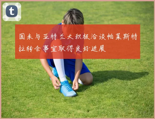 国米与亚特兰大积极洽谈帕莱斯特拉转会事宜取得良好进展
